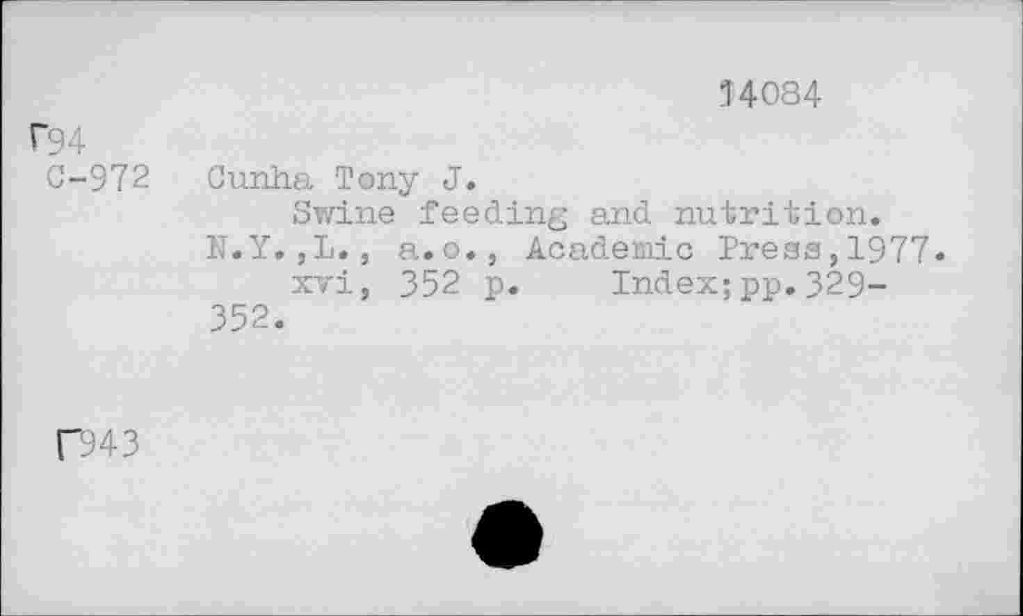 ﻿14084
P94
C-972
Cunha Tony J.
Swine feeding and nutrition.
N.Y.,L., a.o., Academic Press,1977.
xvi, 352 p. Index;pp.329-352.
D43